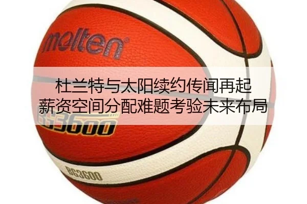 杜兰特与太阳续约传闻再起 薪资空间分配难题考验未来布局